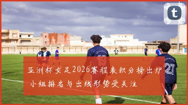 亚洲杯女足2026赛程表积分榜出炉 小组排名与出线形势受关注