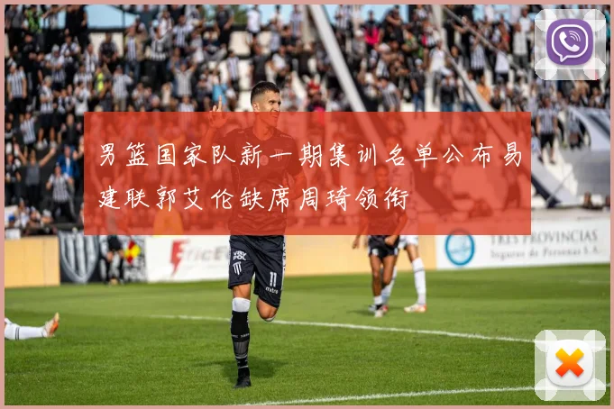 男篮国家队新一期集训名单公布易建联郭艾伦缺席周琦领衔
