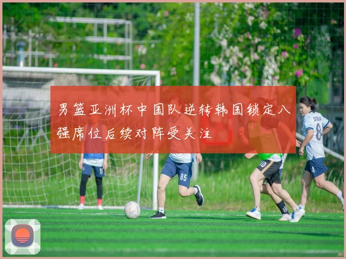 男篮亚洲杯中国队逆转韩国锁定八强席位后续对阵受关注