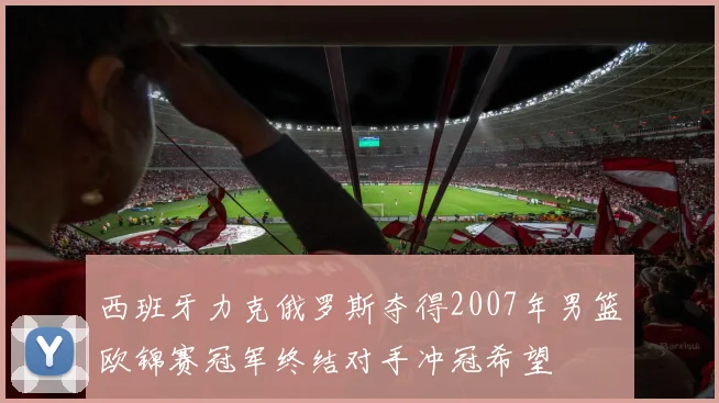 西班牙力克俄罗斯夺得2007年男篮欧锦赛冠军终结对手冲冠希望