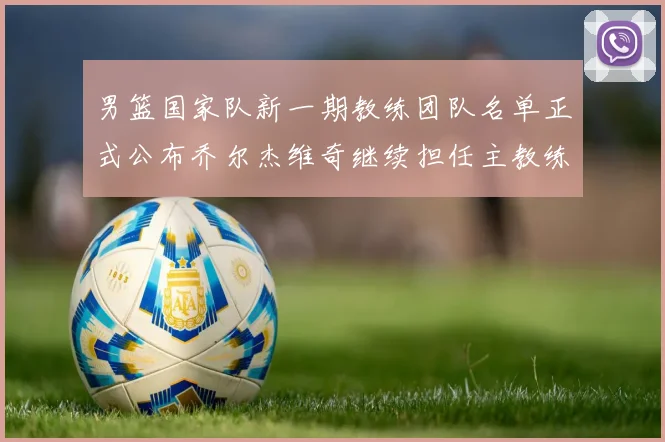 男篮国家队新一期教练团队名单正式公布乔尔杰维奇继续担任主教练