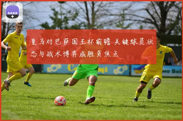 皇马对巴萨国王杯前瞻 关键球员状态与战术博弈成胜负焦点