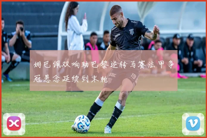 姆巴佩双响助巴黎逆转马赛法甲争冠悬念延续到末轮