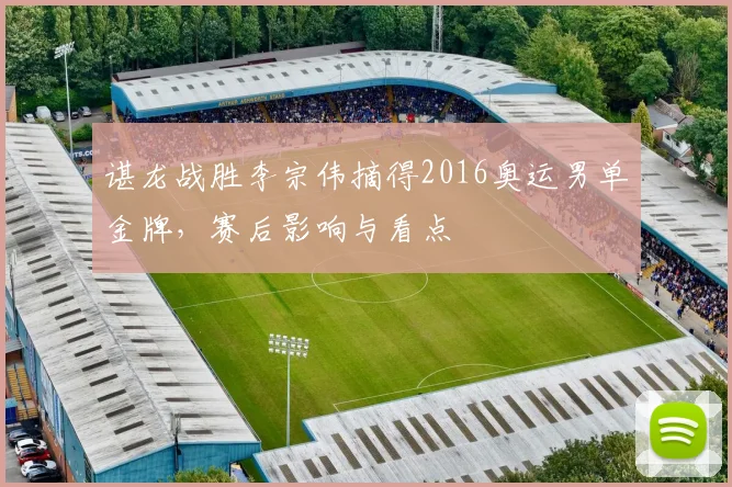 谌龙战胜李宗伟摘得2016奥运男单金牌，赛后影响与看点