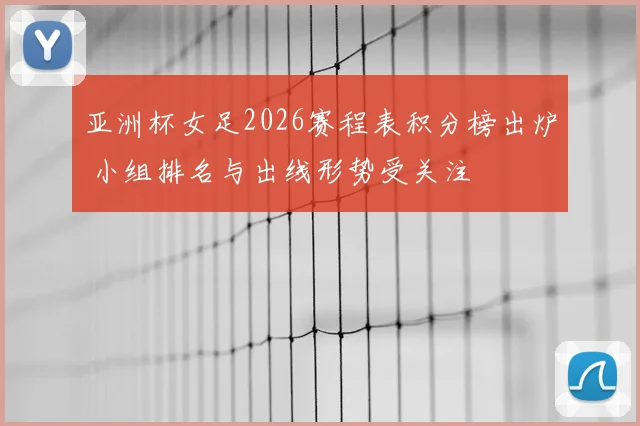 亚洲杯女足2026赛程表积分榜出炉 小组排名与出线形势受关注