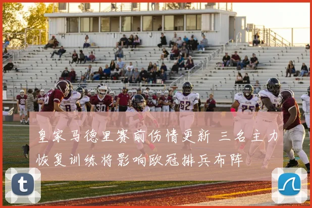 皇家马德里赛前伤情更新 三名主力恢复训练将影响欧冠排兵布阵