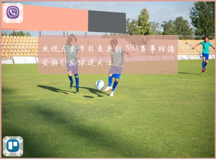 央视五套节目表更新 NBA赛事转播安排引发球迷关注